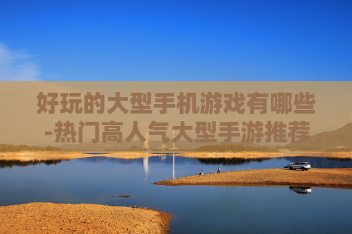 好玩的大型手机游戏有哪些-热门高人气大型手游推荐盘点 好玩的大型手机游戏有哪些-热门高人气大型手游推荐盘点
