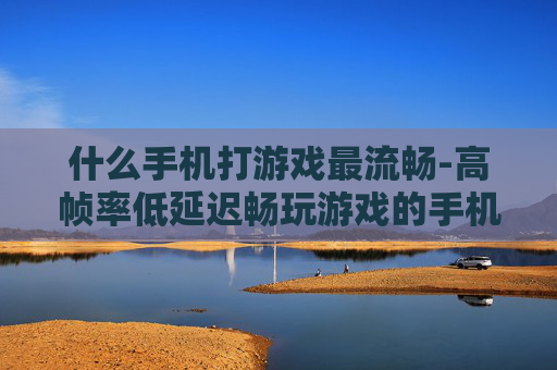 什么手机打游戏最流畅-高帧率低延迟畅玩游戏的手机推荐 什么手机打游戏最流畅-高帧率低延迟畅玩游戏的手机推荐