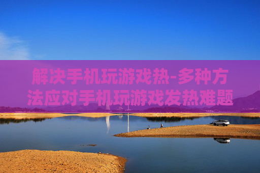 解决手机玩游戏热-多种方法应对手机玩游戏发热难题 解决手机玩游戏热-多种方法应对手机玩游戏发热难题