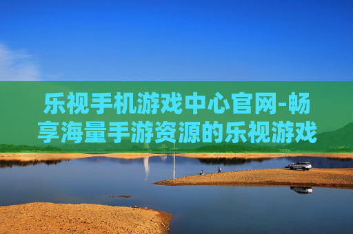 乐视手机游戏中心官网-畅享海量手游资源的乐视游戏中心入口