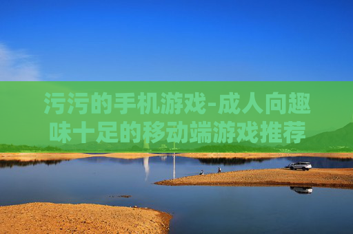 污污的手机游戏-成人向趣味十足的移动端游戏推荐