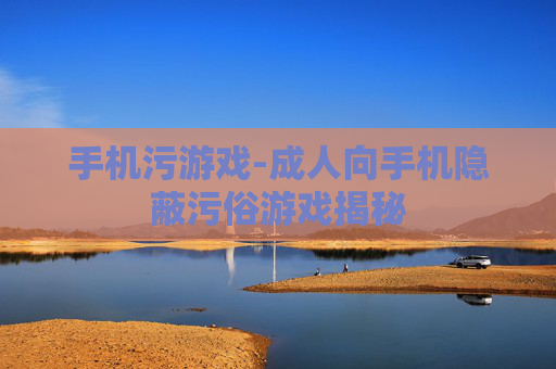 手机污游戏-成人向手机隐蔽污俗游戏揭秘