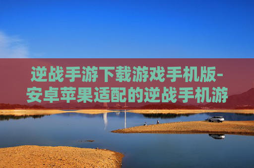 逆战手游下载游戏手机版-安卓苹果适配的逆战手机游戏下载途径 逆战手游下载游戏手机版-安卓苹果适配的逆战手机游戏下载途径