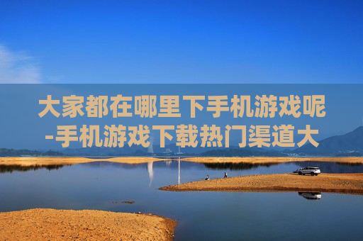 大家都在哪里下手机游戏呢-手机游戏下载热门渠道大揭秘