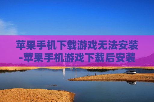 苹果手机下载游戏无法安装-苹果手机游戏下载后安装失败原因解析