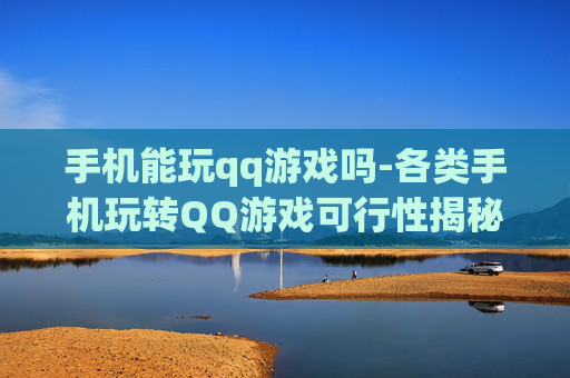 手机能玩qq游戏吗-各类手机玩转QQ游戏可行性揭秘 手机能玩qq游戏吗-各类手机玩转QQ游戏可行性揭秘