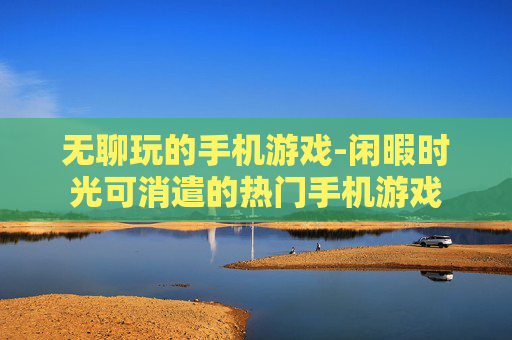 无聊玩的手机游戏-闲暇时光可消遣的热门手机游戏 无聊玩的手机游戏-闲暇时光可消遣的热门手机游戏