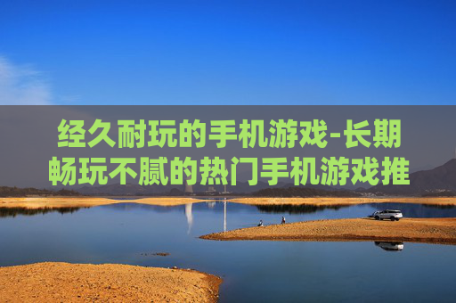 经久耐玩的手机游戏-长期畅玩不腻的热门手机游戏推荐 经久耐玩的手机游戏-长期畅玩不腻的热门手机游戏推荐