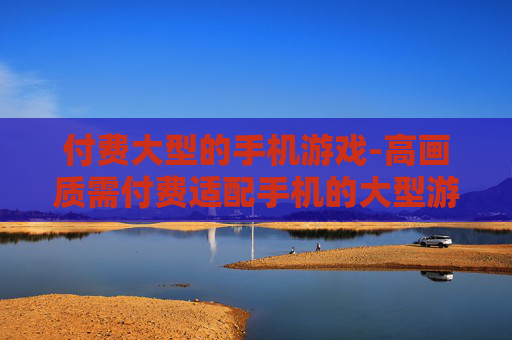 付费大型的手机游戏-高画质需付费适配手机的大型游戏