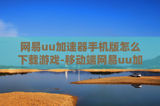 网易uu加速器手机版怎么下载游戏-移动端网易uu加速器下载游戏详细方法