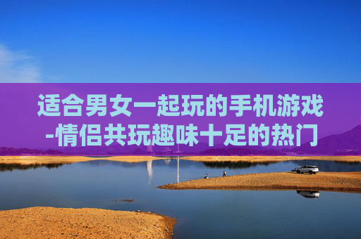 适合男女一起玩的手机游戏-情侣共玩趣味十足的热门手机游戏