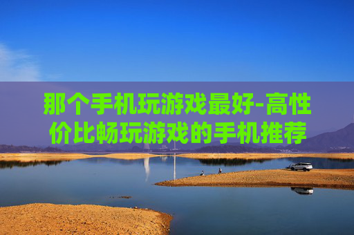 那个手机玩游戏最好-高性价比畅玩游戏的手机推荐