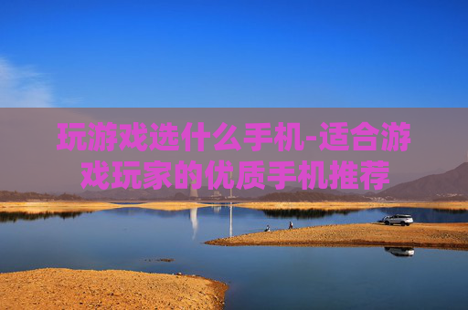 玩游戏选什么手机-适合游戏玩家的优质手机推荐