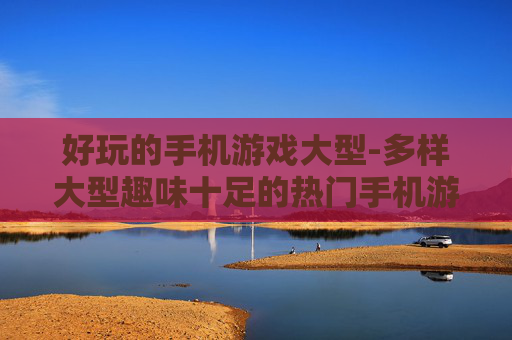 好玩的手机游戏大型-多样大型趣味十足的热门手机游戏