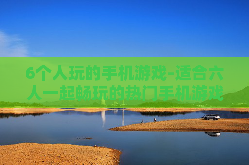 6个人玩的手机游戏-适合六人一起畅玩的热门手机游戏推荐