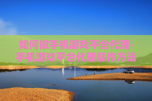 如何做手机游戏平台代理-手机游戏平台代理操作方法与技巧分享 如何做手机游戏平台代理-手机游戏平台代理操作方法与技巧分享