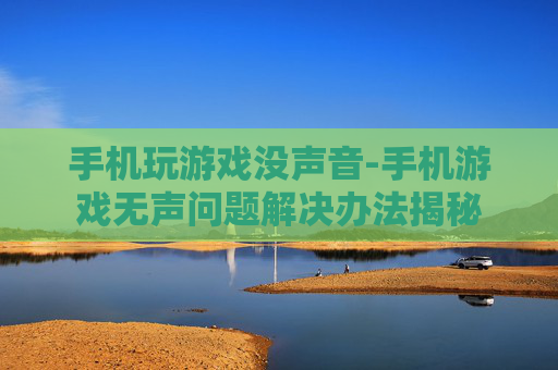 手机玩游戏没声音-手机游戏无声问题解决办法揭秘