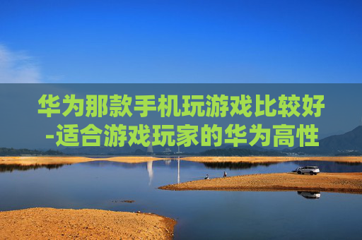 华为那款手机玩游戏比较好-适合游戏玩家的华为高性价比机型推荐