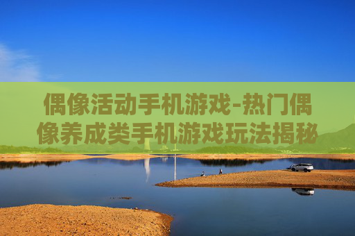 偶像活动手机游戏-热门偶像养成类手机游戏玩法揭秘