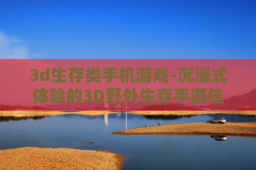 3d生存类手机游戏-沉浸式体验的3D野外生存手游佳作
