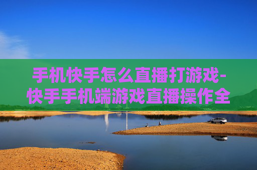 手机快手怎么直播打游戏-快手手机端游戏直播操作全攻略