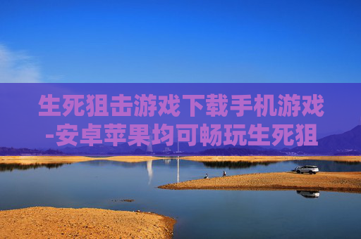 生死狙击游戏下载手机游戏-安卓苹果均可畅玩生死狙击手游下载