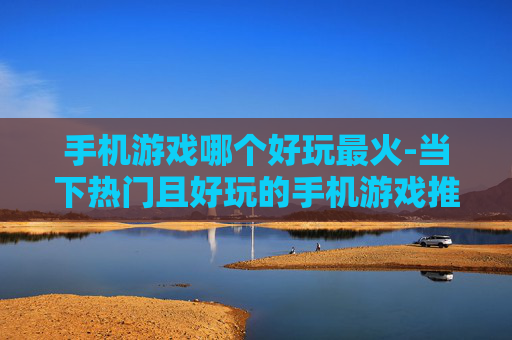 手机游戏哪个好玩最火-当下热门且好玩的手机游戏推荐