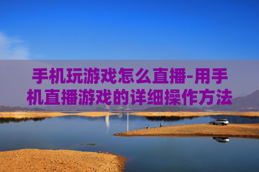 手机玩游戏怎么直播-用手机直播游戏的详细操作方法