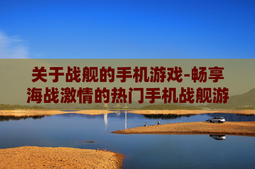 关于战舰的手机游戏-畅享海战激情的热门手机战舰游戏