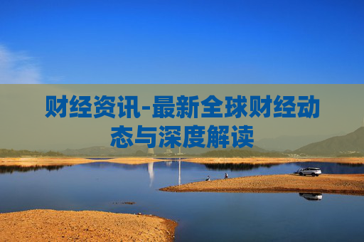 财经资讯-最新全球财经动态与深度解读