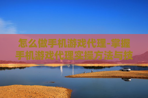 怎么做手机游戏代理-掌握手机游戏代理实操方法与技巧