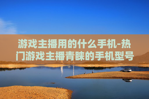 游戏主播用的什么手机-热门游戏主播青睐的手机型号揭秘