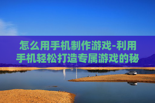 怎么用手机制作游戏-利用手机轻松打造专属游戏的秘诀