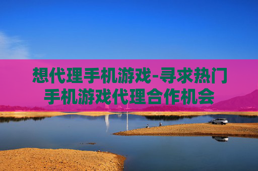 想代理手机游戏-寻求热门手机游戏代理合作机会