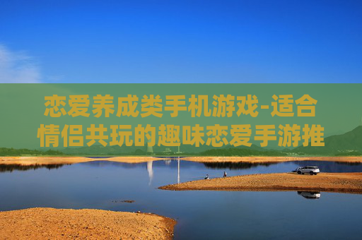 恋爱养成类手机游戏-适合情侣共玩的趣味恋爱手游推荐