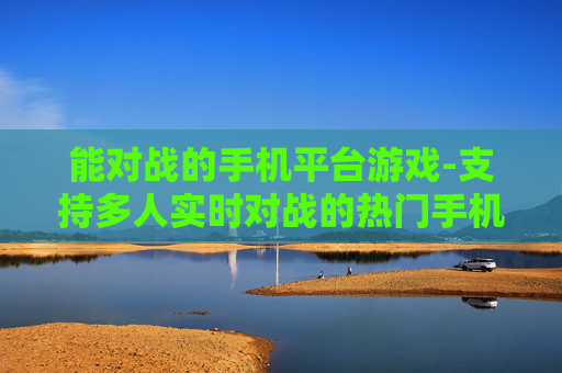 能对战的手机平台游戏-支持多人实时对战的热门手机平台游戏