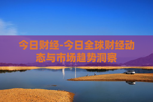 今日财经-今日全球财经动态与市场趋势洞察