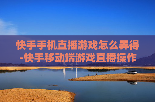 快手手机直播游戏怎么弄得-快手移动端游戏直播操作方法揭秘