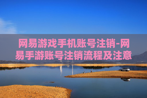 网易游戏手机账号注销-网易手游账号注销流程及注意要点