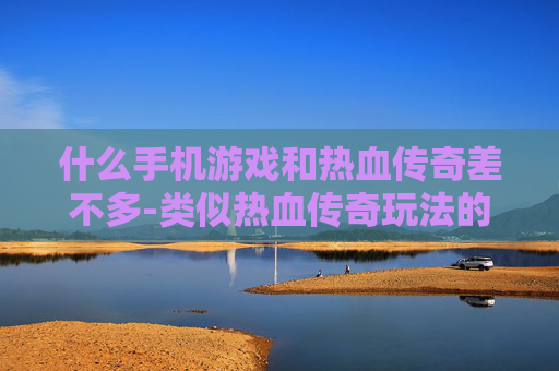 什么手机游戏和热血传奇差不多-类似热血传奇玩法的热门手机游戏推荐