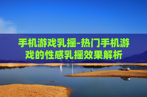 手机游戏乳摇-热门手机游戏的性感乳摇效果解析