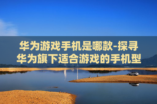 华为游戏手机是哪款-探寻华为旗下适合游戏的手机型号