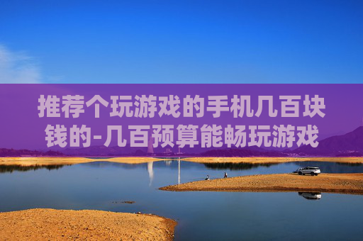 推荐个玩游戏的手机几百块钱的-几百预算能畅玩游戏的手机推荐
