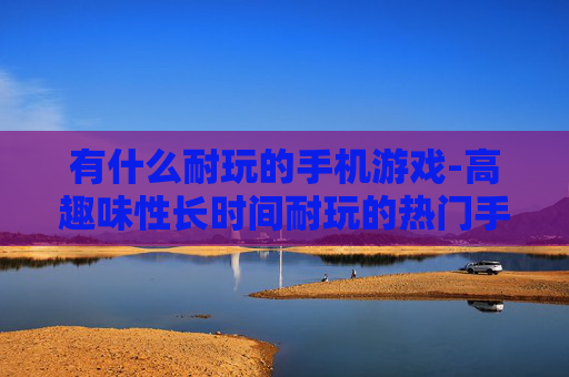 有什么耐玩的手机游戏-高趣味性长时间耐玩的热门手机游戏推荐