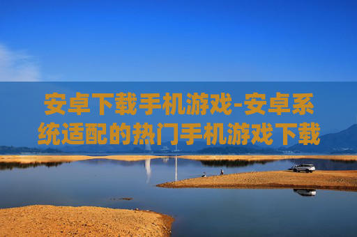 安卓下载手机游戏-安卓系统适配的热门手机游戏下载渠道