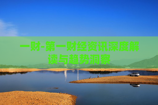 一财-第一财经资讯深度解读与趋势洞察