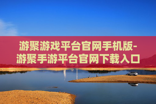 游聚游戏平台官网手机版-游聚手游平台官网下载入口及玩法指南