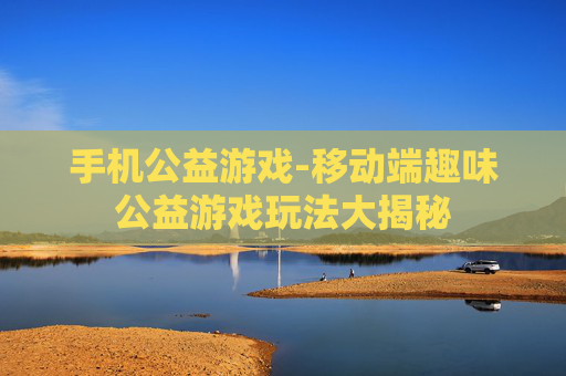 手机公益游戏-移动端趣味公益游戏玩法大揭秘