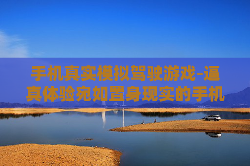 手机真实模拟驾驶游戏-逼真体验宛如置身现实的手机驾车游戏