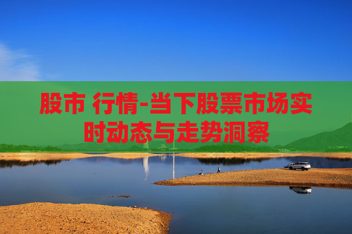 股市 行情-当下股票市场实时动态与走势洞察